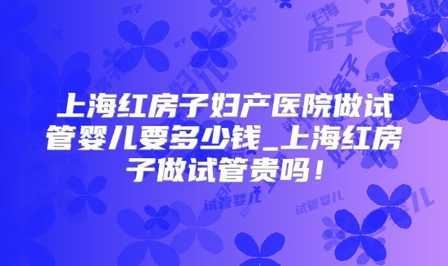 上海红房子妇产医院做试管婴儿要多少钱_上海红房子做试管贵吗！