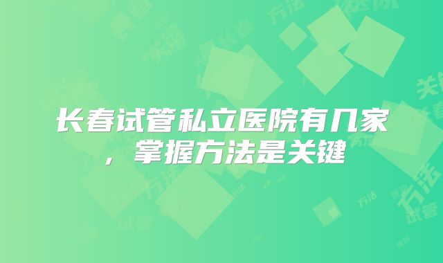 长春试管私立医院有几家,掌握方法是关键