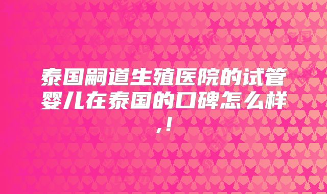 泰国嗣道生殖医院的试管婴儿在泰国的口碑怎么样,！