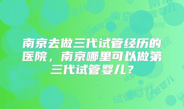 南京去做三代试管经历的医院，南京哪里可以做第三代试管婴儿？