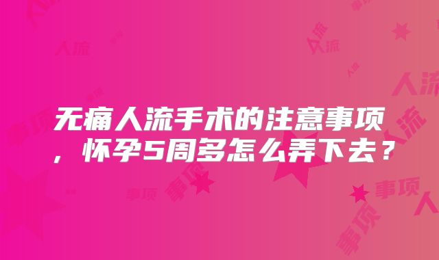 无痛人流手术的注意事项,怀孕5周多怎么弄下去?