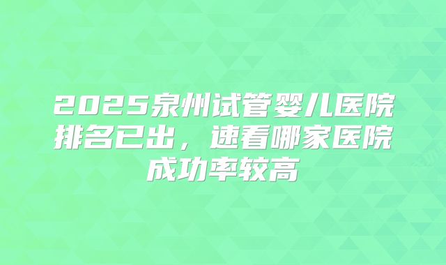2025泉州试管婴儿医院排名已出，速看哪家医院成功率较高