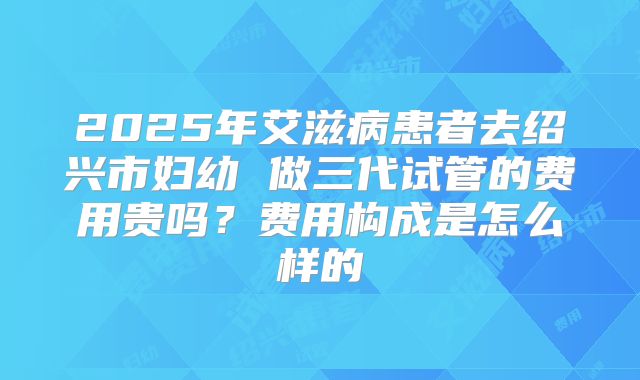 2025年艾滋病患者去绍兴市妇幼 做三代试管的费用贵吗?费用构成是怎么样的