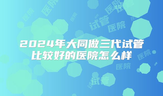 2024年大同做三代试管比较好的医院怎么样