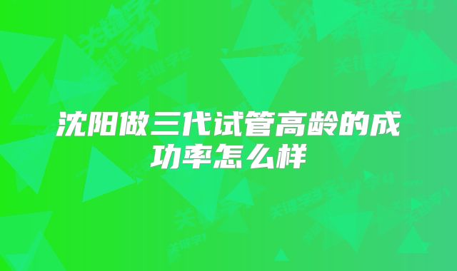 沈阳做三代试管高龄的成功率怎么样