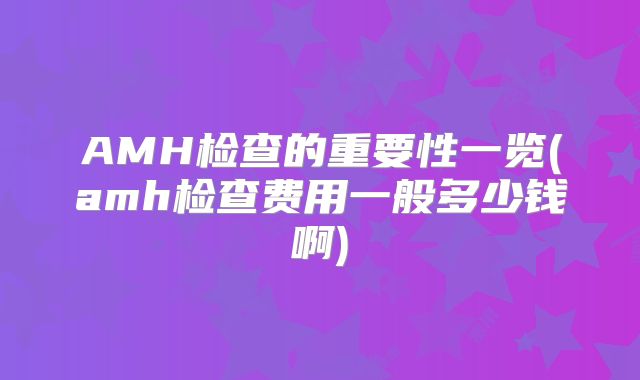 AMH检查的重要性一览(amh检查费用一般多少钱啊)