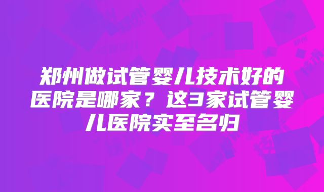 郑州做试管婴儿技术好的医院是哪家?这3家试管婴儿医院实至名归