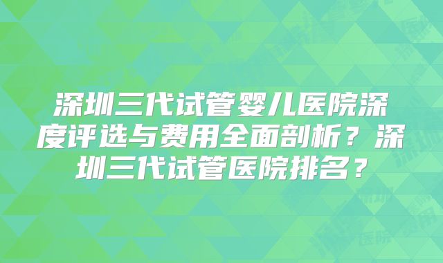 深圳三代试管婴儿医院深度评选与费用全面剖析？深圳三代试管医院排名？