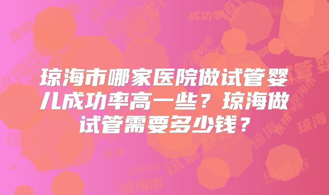 琼海市哪家医院做试管婴儿成功率高一些？琼海做试管需要多少钱？