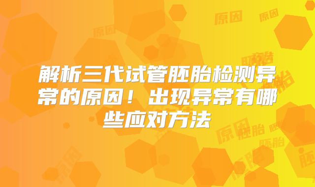 解析三代试管胚胎检测异常的原因！出现异常有哪些应对方法