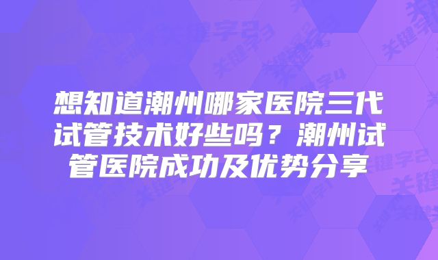 想知道潮州哪家医院三代试管技术好些吗？潮州试管医院成功及优势分享