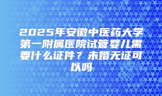 2025年安徽中医药大学第一附属医院试管婴儿需要什么证件？未婚无证可以吗