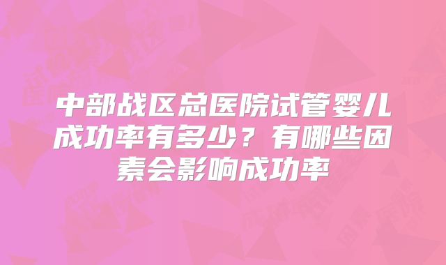 中部战区总医院试管婴儿成功率有多少?有哪些因素会影响成功率
