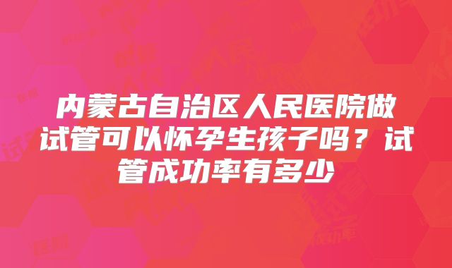 内蒙古自治区人民医院做试管可以怀孕生孩子吗？试管成功率有多少