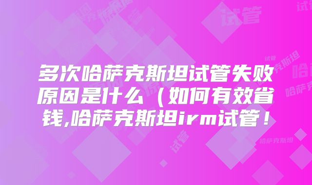 多次哈萨克斯坦试管失败原因是什么（如何有效省钱,哈萨克斯坦irm试管！