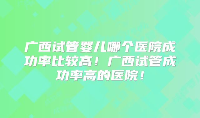 广西试管婴儿哪个医院成功率比较高！广西试管成功率高的医院！
