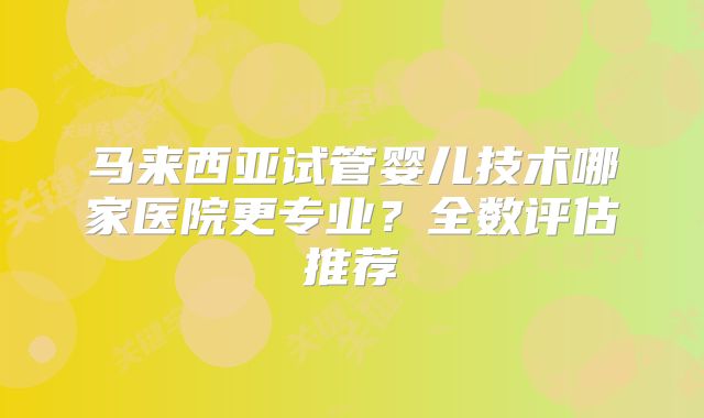 马来西亚试管婴儿技术哪家医院更专业？全数评估推荐
