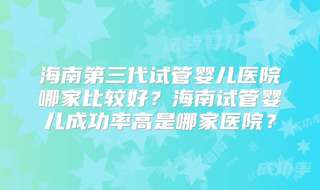 海南第三代试管婴儿医院哪家比较好？海南试管婴儿成功率高是哪家医院？