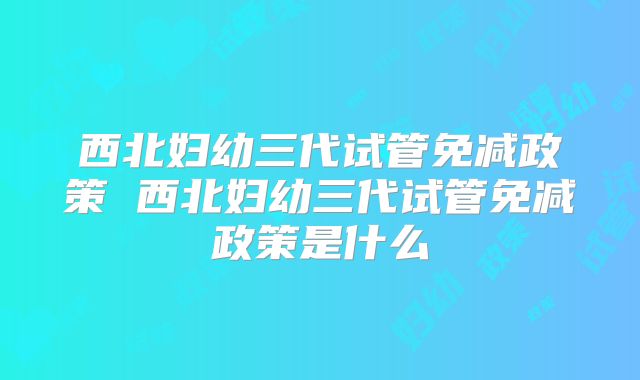西北妇幼三代试管免减政策 西北妇幼三代试管免减政策是什么