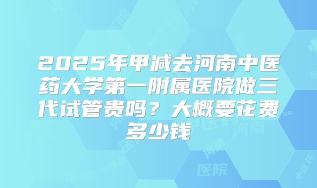 2025年甲减去河南中医药大学第一附属医院做三代试管贵吗?大概要花费多少钱