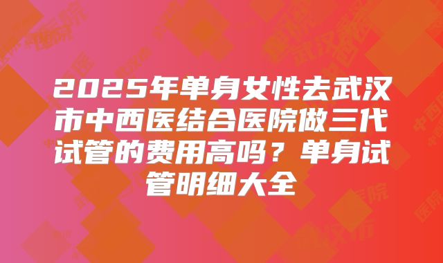 2025年单身女性去武汉市中西医结合医院做三代试管的费用高吗？单身试管明细大全