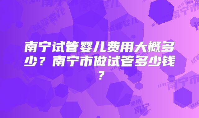 南宁试管婴儿费用大概多少?南宁市做试管多少钱?
