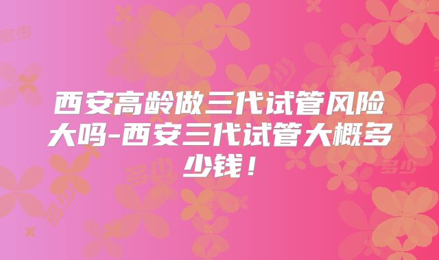 西安高龄做三代试管风险大吗-西安三代试管大概多少钱！