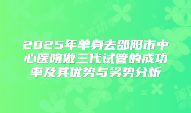 2025年单身去邵阳市中心医院做三代试管的成功率及其优势与劣势分析