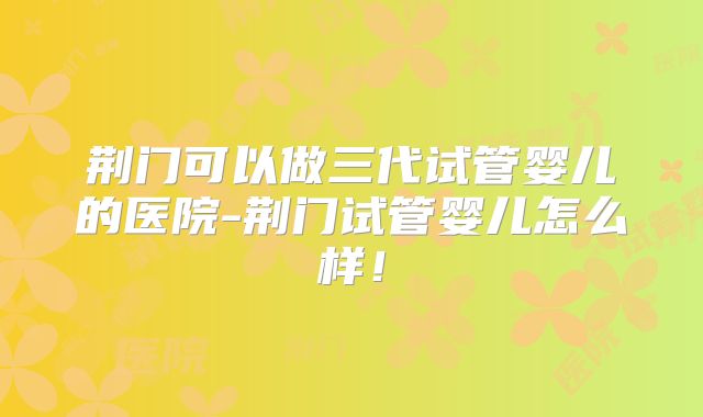 荆门可以做三代试管婴儿的医院-荆门试管婴儿怎么样！