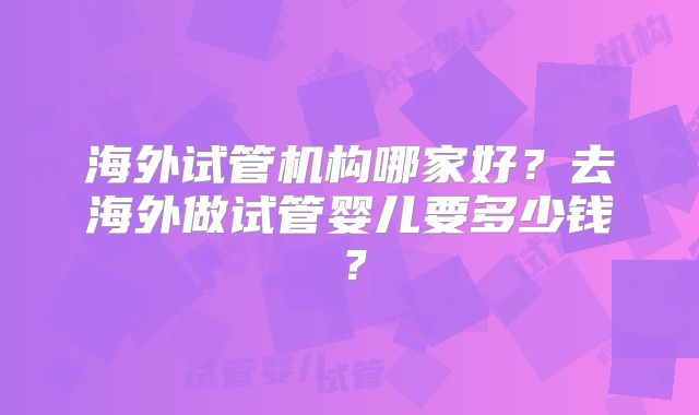 海外试管机构哪家好？去海外做试管婴儿要多少钱？