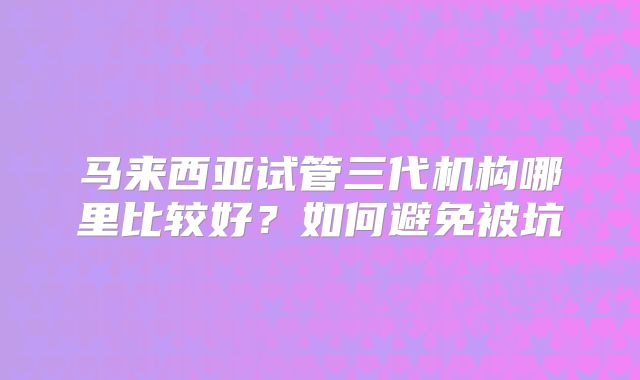 马来西亚试管三代机构哪里比较好?如何避免被坑