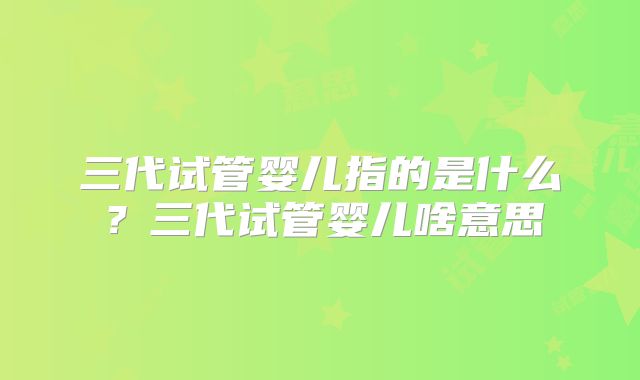 三代试管婴儿指的是什么？三代试管婴儿啥意思
