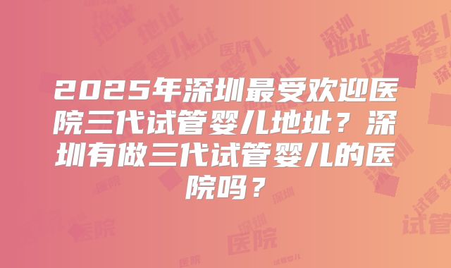 2025年深圳最受欢迎医院三代试管婴儿地址?深圳有做三代试管婴儿的医院吗?
