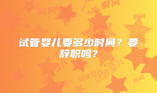 试管婴儿要多少时间？要辞职吗？