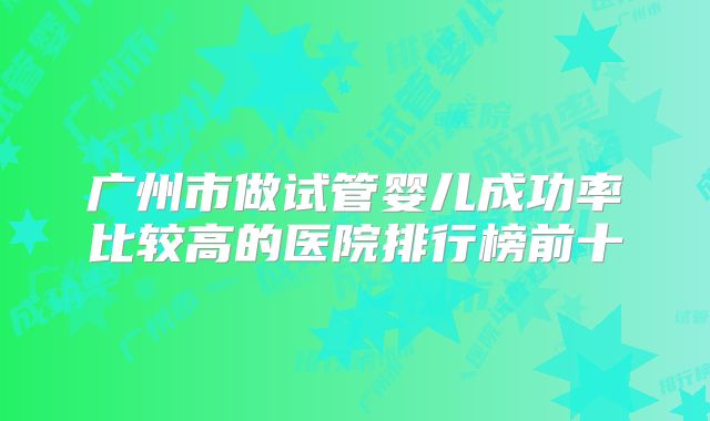广州市做试管婴儿成功率比较高的医院排行榜前十