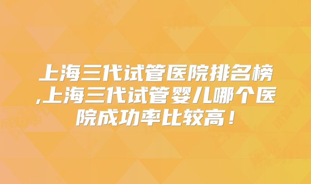 上海三代试管医院排名榜,上海三代试管婴儿哪个医院成功率比较高！