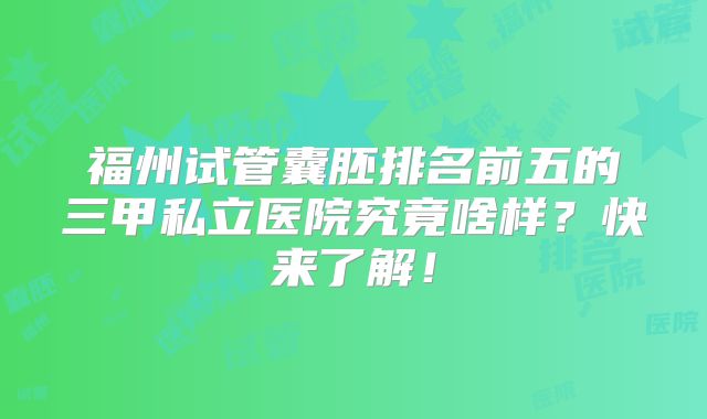 福州试管囊胚排名前五的三甲私立医院究竟啥样？快来了解！