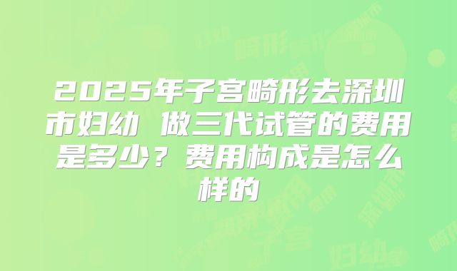 2025年子宫畸形去深圳市妇幼 做三代试管的费用是多少？费用构成是怎么样的