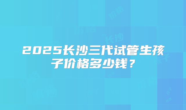 2025长沙三代试管生孩子价格多少钱？