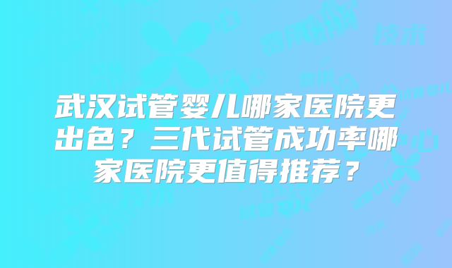 武汉试管婴儿哪家医院更出色？三代试管成功率哪家医院更值得推荐？