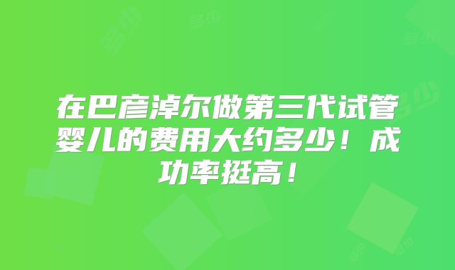 在巴彦淖尔做第三代试管婴儿的费用大约多少！成功率挺高！