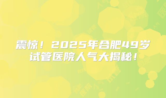 震惊!2025年合肥49岁试管医院人气大揭秘!