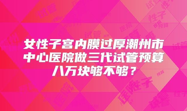 女性子宫内膜过厚潮州市中心医院做三代试管预算八万块够不够？