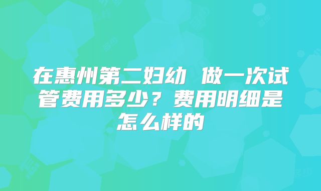 在惠州第二妇幼 做一次试管费用多少?费用明细是怎么样的
