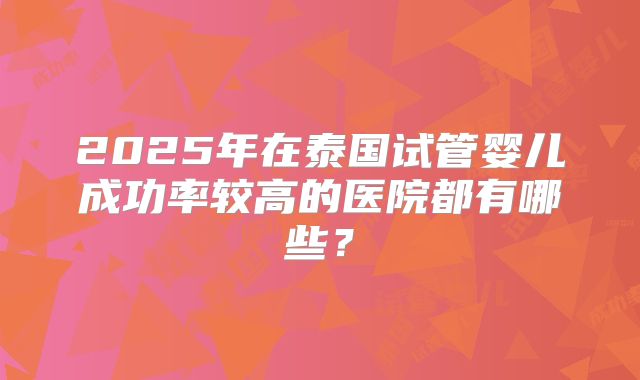 2025年在泰国试管婴儿成功率较高的医院都有哪些？