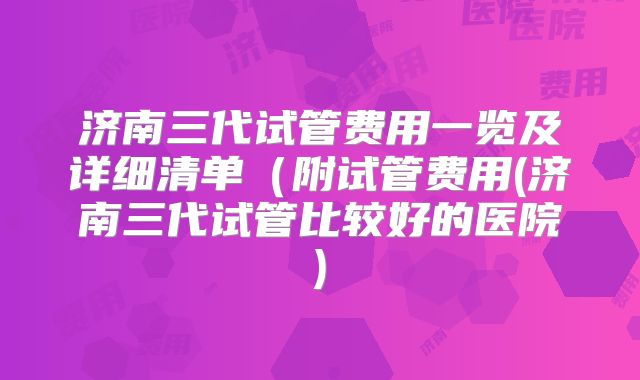 济南三代试管费用一览及详细清单（附试管费用(济南三代试管比较好的医院)