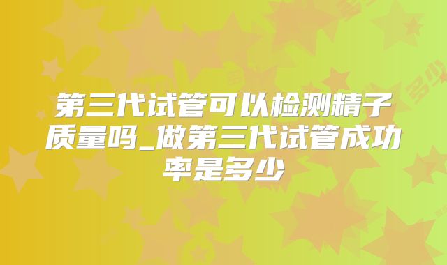 第三代试管可以检测精子质量吗_做第三代试管成功率是多少