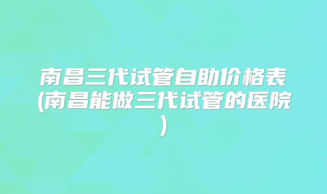 南昌三代试管自助价格表(南昌能做三代试管的医院)