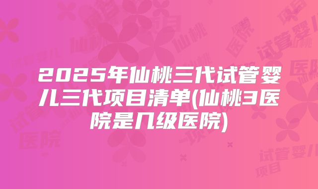 2025年仙桃三代试管婴儿三代项目清单(仙桃3医院是几级医院)
