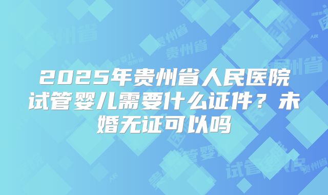 2025年贵州省人民医院试管婴儿需要什么证件？未婚无证可以吗